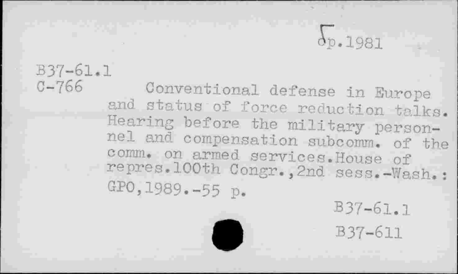 ﻿^p.1981
B37-61.1
G-/66 Conventional defense in Europe and status of force reduction talks. Hearing before the military personnel and compensation subcomm, of the comm, on armed services.House of repres.100th Congr.,2nd sess.-Wash.• CPO,1989.-55 p.
B37-61.1
B37-611